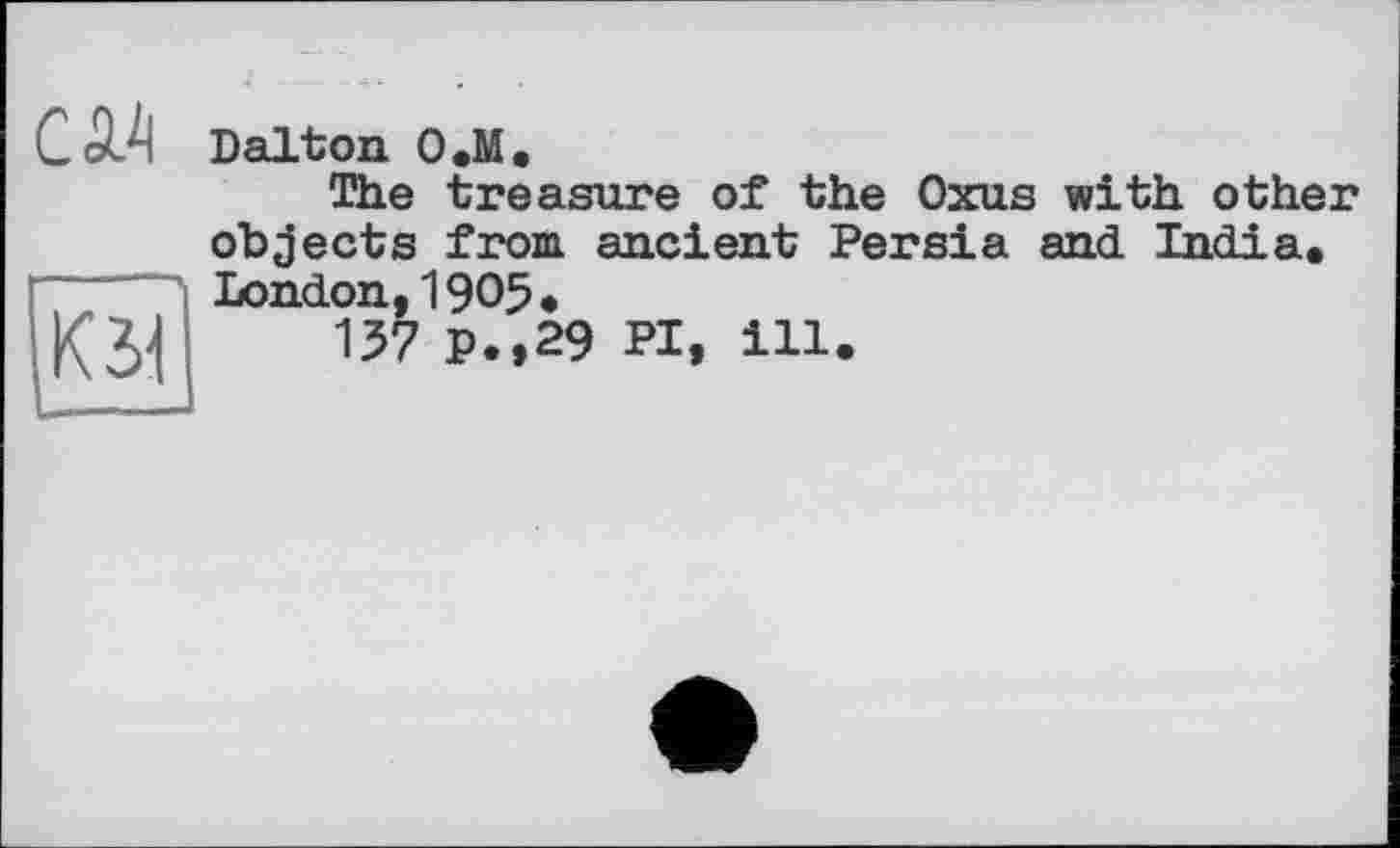 ﻿CW Dalton O.M.
The treasure of the Oxus with other objects from, ancient Persia and India* London, 1905 *
137 P.,29 PI, ill.
К 31